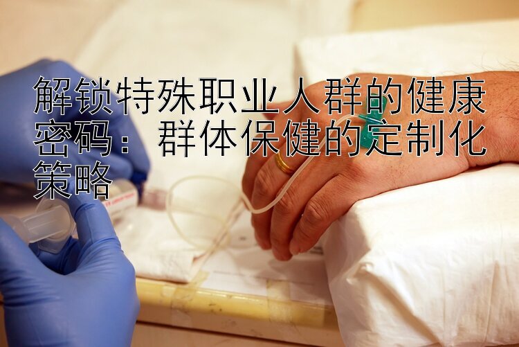 解锁特殊职业人群的健康密码：群体保健的定制化策略